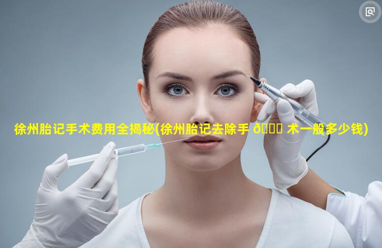 徐州胎记手术费用全揭秘(徐州胎记去除手 🐟 术一般多少钱)